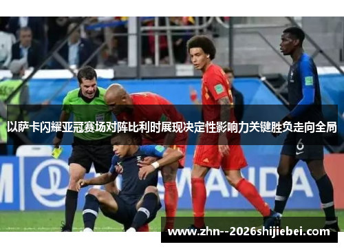 以萨卡闪耀亚冠赛场对阵比利时展现决定性影响力关键胜负走向全局