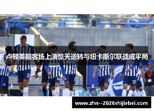 卢顿英超客场上演惊天逆转与纽卡斯尔联战成平局